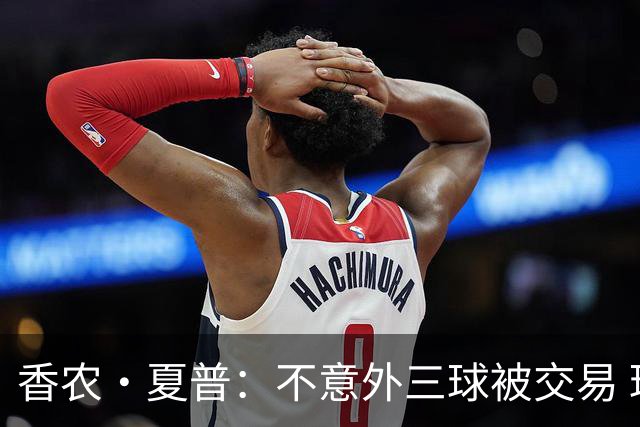 香农·夏普：不意外三球被交易 球队都在避开3亿美元续约合同